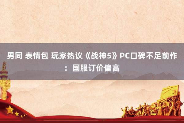 男同 表情包 玩家热议《战神5》PC口碑不足前作：国服订价偏高