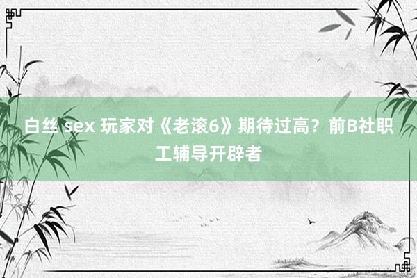 白丝 sex 玩家对《老滚6》期待过高？前B社职工辅导开辟者