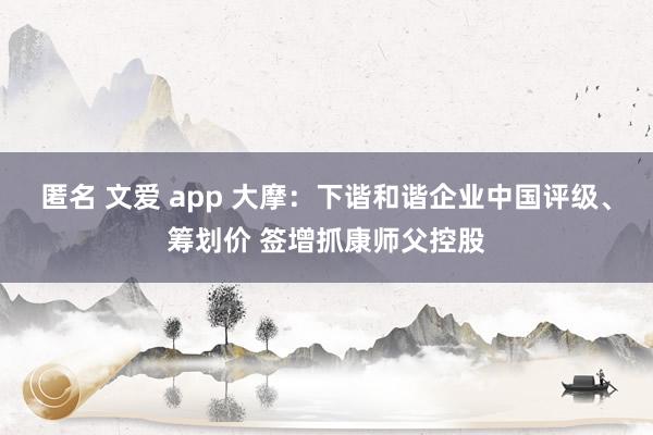 匿名 文爱 app 大摩：下谐和谐企业中国评级、筹划价 签增抓康师父控股