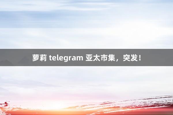 萝莉 telegram 亚太市集，突发！