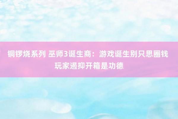 铜锣烧系列 巫师3诞生商：游戏诞生别只思圈钱 玩家遏抑开箱是功德