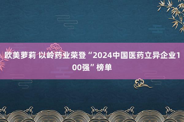 欧美萝莉 以岭药业荣登“2024中国医药立异企业100强”榜单