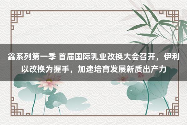 鑫系列第一季 首届国际乳业改换大会召开，伊利以改换为握手，加速培育发展新质出产力