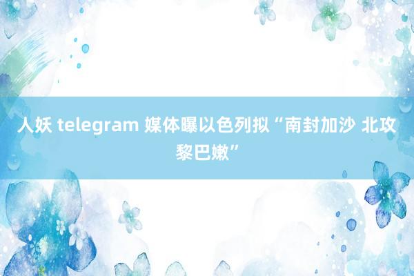 人妖 telegram 媒体曝以色列拟“南封加沙 北攻黎巴嫩”