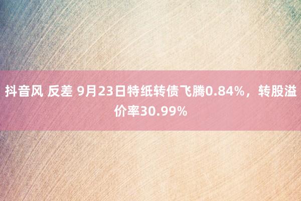 抖音风 反差 9月23日特纸转债飞腾0.84%，转股溢价率30.99%