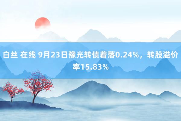 白丝 在线 9月23日豫光转债着落0.24%，转股溢价率15.83%