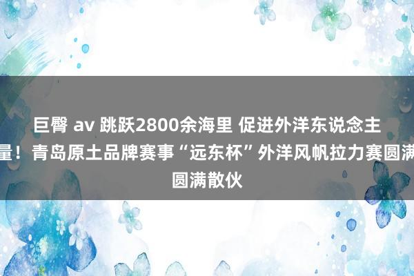 巨臀 av 跳跃2800余海里 促进外洋东说念主文商量！青岛原土品牌赛事“远东杯”外洋风帆拉力赛圆满散伙