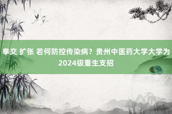 拳交 扩张 若何防控传染病？贵州中医药大学大学为2024级重生支招