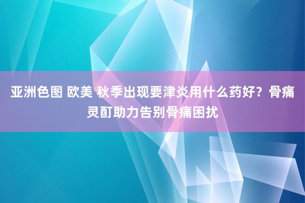 亚洲色图 欧美 秋季出现要津炎用什么药好？骨痛灵酊助力告别骨痛困扰