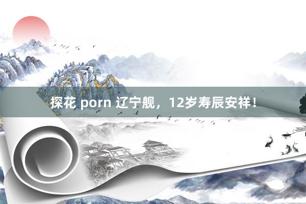 探花 porn 辽宁舰，12岁寿辰安祥！