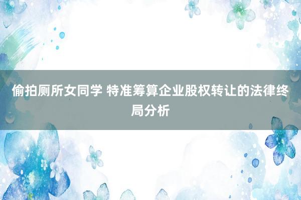 偷拍厕所女同学 特准筹算企业股权转让的法律终局分析