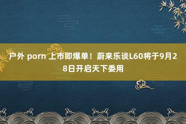 户外 porn 上市即爆单！蔚来乐谈L60将于9月28日开启天下委用