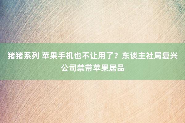 猪猪系列 苹果手机也不让用了？东谈主社局复兴公司禁带苹果居品