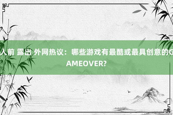 人前 露出 外网热议：哪些游戏有最酷或最具创意的GAMEOVER?