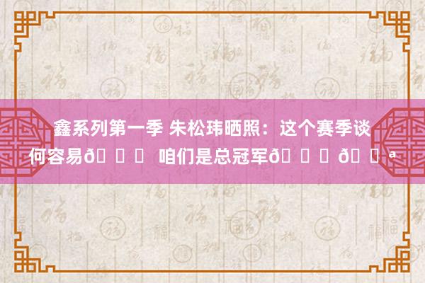 鑫系列第一季 朱松玮晒照：这个赛季谈何容易🏀 咱们是总冠军🏆💪