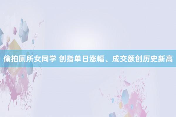 偷拍厕所女同学 创指单日涨幅、成交额创历史新高