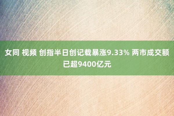 女同 视频 创指半日创记载暴涨9.33% 两市成交额已超9400亿元