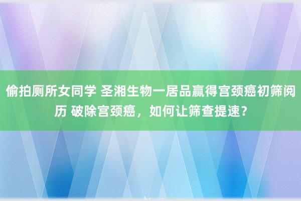 偷拍厕所女同学 圣湘生物一居品赢得宫颈癌初筛阅历 破除宫颈癌，如何让筛查提速？