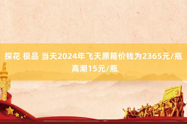 探花 极品 当天2024年飞天原箱价钱为2365元/瓶 高潮15元/瓶