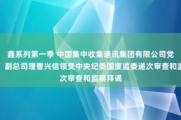 鑫系列第一季 中国集中收集通讯集团有限公司党构成员、副总司理曹兴信领受中央纪委国度监委递次审查和监察拜谒