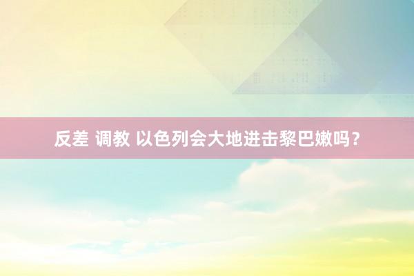 反差 调教 以色列会大地进击黎巴嫩吗？