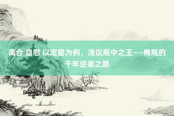 高合 自慰 以定窑为例，浅议瓶中之王——梅瓶的千年逆袭之路