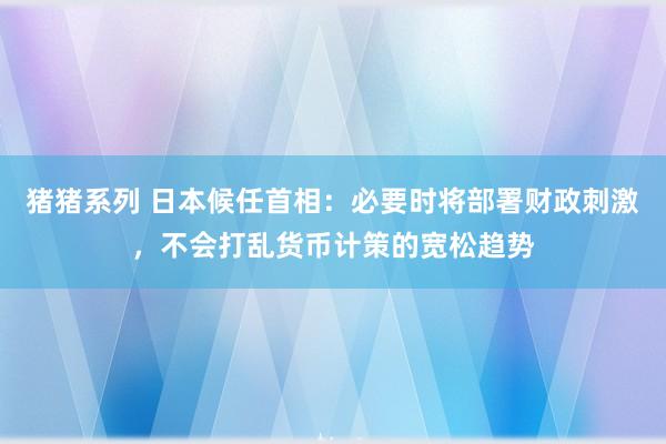 猪猪系列 日本候任首相：必要时将部署财政刺激，不会打乱货币计策的宽松趋势