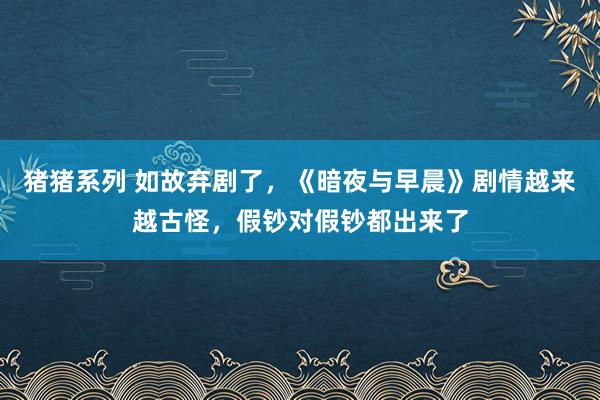 猪猪系列 如故弃剧了，《暗夜与早晨》剧情越来越古怪，假钞对假钞都出来了