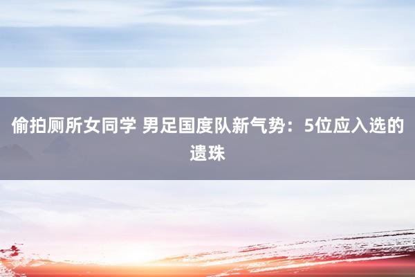 偷拍厕所女同学 男足国度队新气势：5位应入选的遗珠