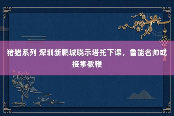 猪猪系列 深圳新鹏城晓示塔托下课，鲁能名帅或接掌教鞭