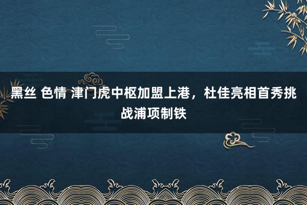 黑丝 色情 津门虎中枢加盟上港，杜佳亮相首秀挑战浦项制铁