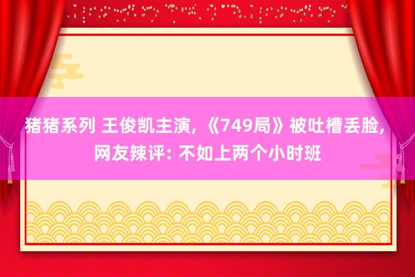 猪猪系列 王俊凯主演， 《749局》被吐槽丢脸， 网友辣评: 不如上两个小时班