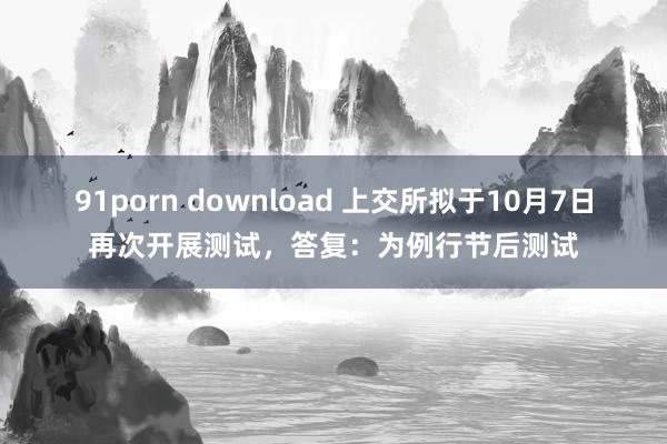 91porn download 上交所拟于10月7日再次开展测试，答复：为例行节后测试