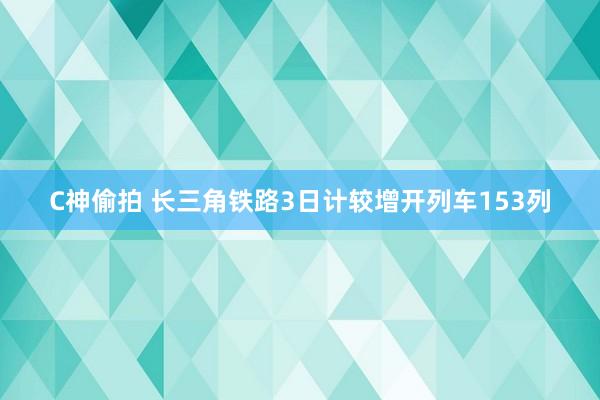 C神偷拍 长三角铁路3日计较增开列车153列