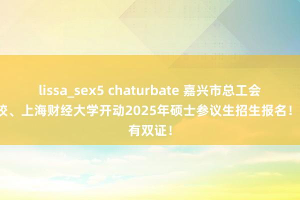 lissa_sex5 chaturbate 嘉兴市总工会干部学校、上海财经大学开动2025年硕士参议生招生报名！有双证！