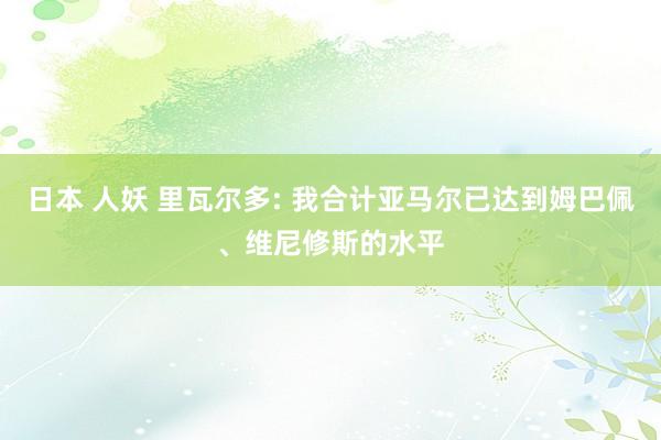 日本 人妖 里瓦尔多: 我合计亚马尔已达到姆巴佩、维尼修斯的水平