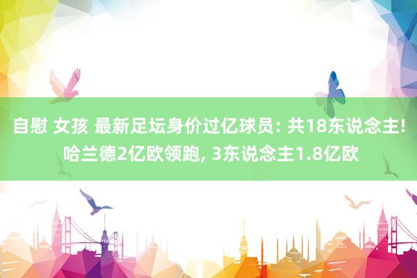 自慰 女孩 最新足坛身价过亿球员: 共18东说念主! 哈兰德2亿欧领跑， 3东说念主1.8亿欧