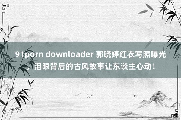 91porn downloader 郭晓婷红衣写照曝光，泪眼背后的古风故事让东谈主心动！