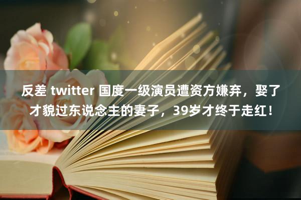 反差 twitter 国度一级演员遭资方嫌弃，娶了才貌过东说念主的妻子，39岁才终于走红！