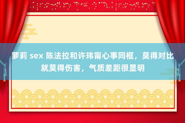 萝莉 sex 陈法拉和许玮甯心事同框，莫得对比就莫得伤害，气质差距很显明