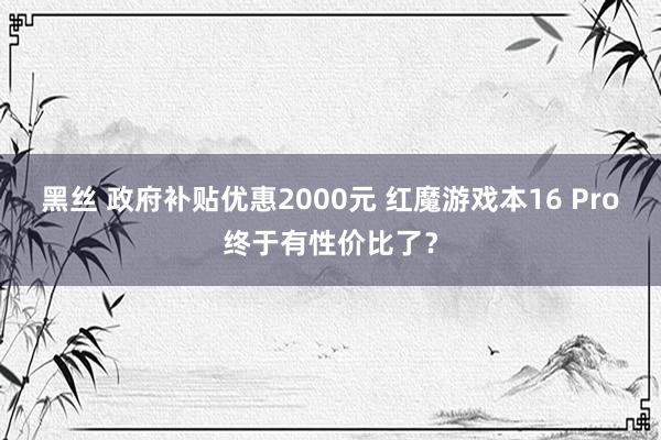 黑丝 政府补贴优惠2000元 红魔游戏本16 Pro终于有性价比了？