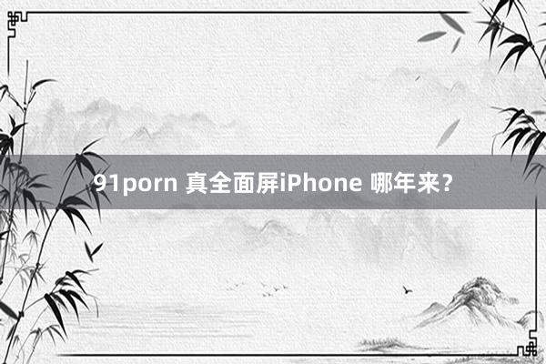 91porn 真全面屏iPhone 哪年来？