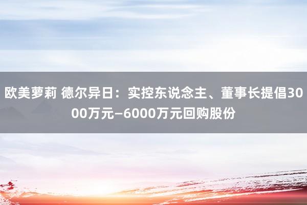 欧美萝莉 德尔异日：实控东说念主、董事长提倡3000万元—6000万元回购股份