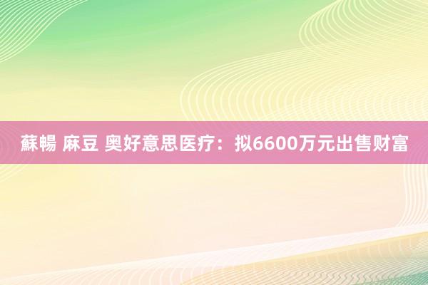 蘇暢 麻豆 奥好意思医疗：拟6600万元出售财富