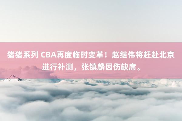 猪猪系列 CBA再度临时变革！赵继伟将赶赴北京进行补测，张镇麟因伤缺席。