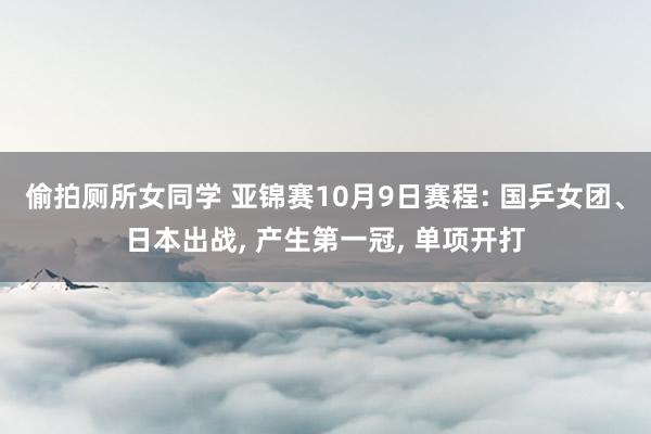 偷拍厕所女同学 亚锦赛10月9日赛程: 国乒女团、日本出战， 产生第一冠， 单项开打