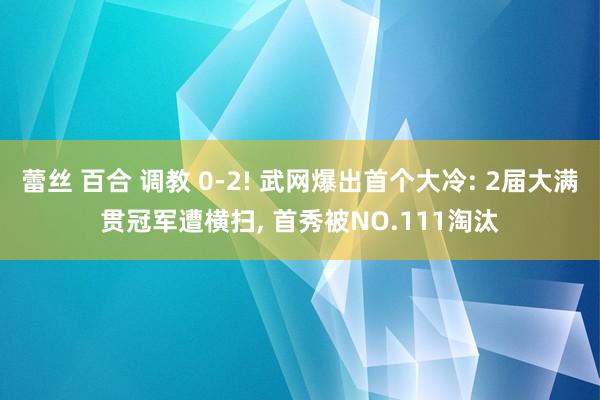 蕾丝 百合 调教 0-2! 武网爆出首个大冷: 2届大满贯冠军遭横扫， 首秀被NO.111淘汰