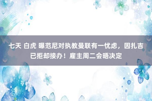 七天 白虎 曝范尼对执教曼联有一忧虑，因扎吉已拒却接办！雇主周二会晤决定