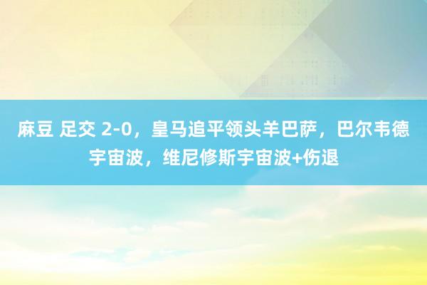 麻豆 足交 2-0，皇马追平领头羊巴萨，巴尔韦德宇宙波，维尼修斯宇宙波+伤退