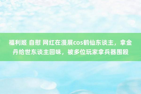 福利姬 自慰 网红在漫展cos鹤仙东谈主，拿金丹给世东谈主回味，被多位玩家拿兵器围殴